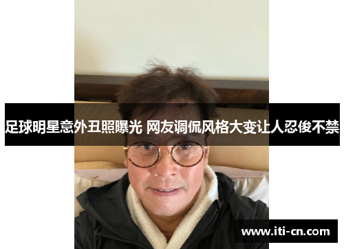 足球明星意外丑照曝光 网友调侃风格大变让人忍俊不禁