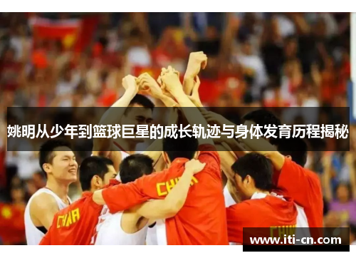 姚明从少年到篮球巨星的成长轨迹与身体发育历程揭秘
