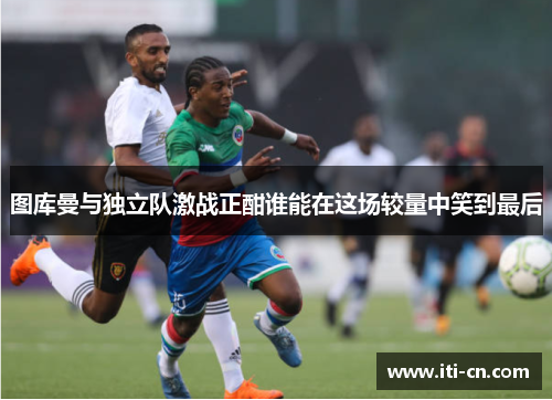 图库曼与独立队激战正酣谁能在这场较量中笑到最后