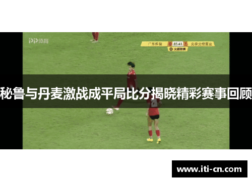 秘鲁与丹麦激战成平局比分揭晓精彩赛事回顾