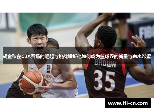 胡金秋在CBA赛场的崛起与挑战解析他如何成为篮球界的新星与未来希望